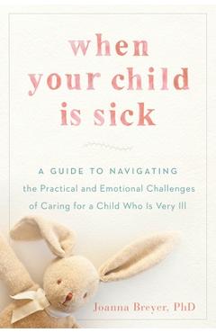 When Your Child Is Sick: A Guide to Navigating the Practical and Emotional Challenges of Caring for a Child Who Is Very Ill - Joanna Breyer