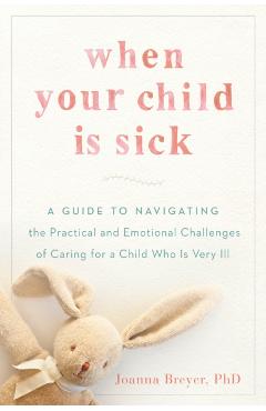 When Your Child Is Sick: A Guide to Navigating the Practical and Emotional Challenges of Caring for a Child Who Is Very Ill - Joanna Breyer