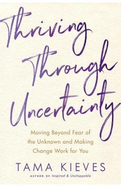 Thriving Through Uncertainty: Moving Beyond Fear of the Unknown and Making Change Work for You - Tama Kieves