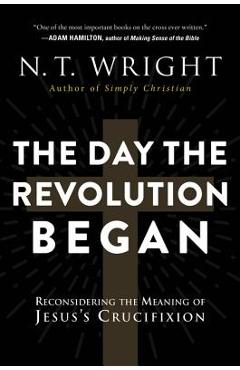 The Day the Revolution Began: Reconsidering the Meaning of Jesus's Crucifixion - N. T. Wright