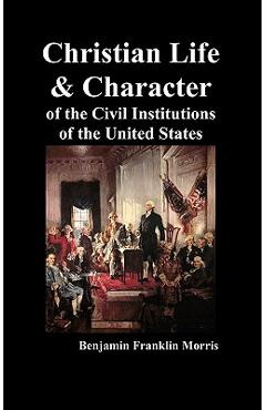 Christian Life and Character of the Civil Institutions of the United States - Benjamin Franklin Morris