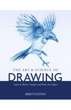 The Art and Science of Drawing: Learn to Observe, Analyze, and Draw Any Subject - Brent Eviston