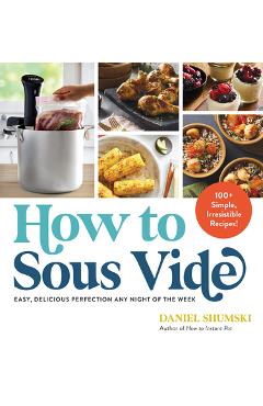 How to Sous Vide: Easy, Delicious Perfection Any Night of the Week: 100+ Simple, Irresistible Recipes - Daniel Shumski