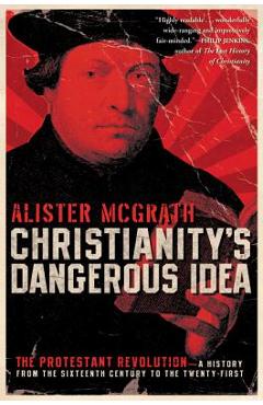 Christianity\'s Dangerous Idea: The Protestant Revolution--A History from the Sixteenth Century to the Twenty-First - Alister Mcgrath