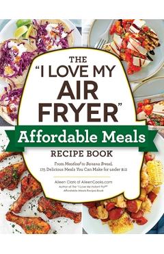 The I Love My Air Fryer Affordable Meals Recipe Book: From Meatloaf to Banana Bread, 175 Delicious Meals You Can Make for Under $12 - Aileen Clark