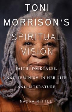 Toni Morrison\'s Spiritual Vision: Faith, Folktales, and Feminism in Her Life and Literature - Nadra Nittle