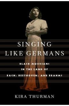 Singing Like Germans: Black Musicians in the Land of Bach, Beethoven, and Brahms - Kira Thurman