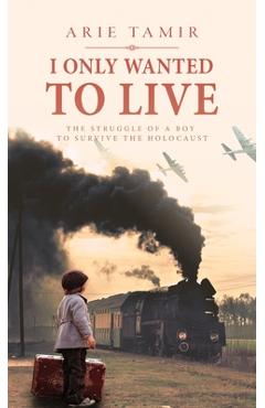 I Only Wanted to Live: A WW2 Young Jewish Boy Holocaust Survival True Story - Arie Tamir