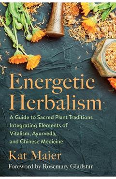 Energetic Herbalism: A Guide to Sacred Plant Traditions Integrating Elements of Vitalism, Ayurveda, and Chinese Medicine - Kat Maier