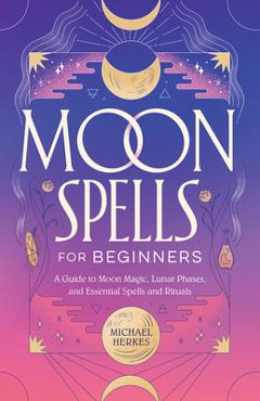 Moon Spells for Beginners: A Guide to Moon Magic, Lunar Phases, and Essential Spells & Rituals - Michael Herkes