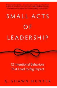 Small Acts of Leadership: 12 Intentional Behaviors That Lead to Big Impact - G. Shawn Hunter