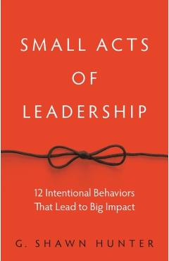 Small Acts of Leadership: 12 Intentional Behaviors That Lead to Big Impact - G. Shawn Hunter