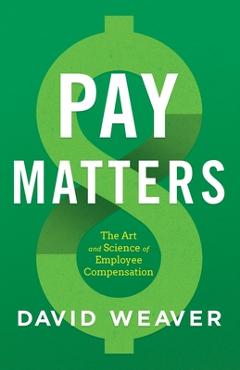 Pay Matters: The Art and Science of Employee Compensation - David Weaver