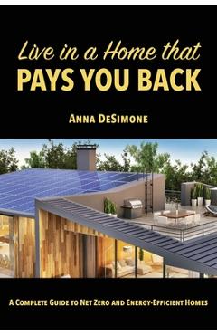 Live in a Home that Pays You Back: A Complete Guide to Net Zero and Energy-Efficient Homes - Anna Desimone