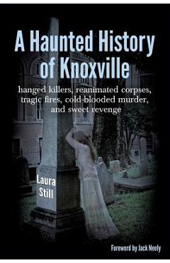 A Haunted History of Knoxville: hanged killers, re-animated corpses, tragic fires, cold-blooded murder, and sweet revenge - Laura Still