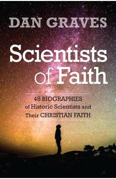 Scientists of Faith: Forty-Eight Biographies of Historic Scientists and Their Christian Faith - Dan Graves