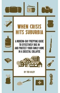 When Crisis Hits Suburbia: A Modern-Day Prepping Guide to Effectively Bug in and Protect Your Family Home in a Societal Collapse - Ted Riley