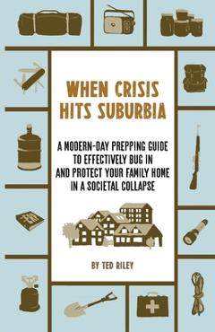 When Crisis Hits Suburbia: A Modern-Day Prepping Guide to Effectively Bug in and Protect Your Family Home in a Societal Collapse - Ted Riley