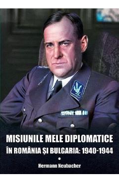Misiunile mele diplomatice in Romania si Bulgaria: 1940-1944 - Hermann Neubacher