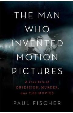 The Man Who Invented Motion Pictures: A True Tale of Obsession, Murder, and the Movies - Paul Fischer