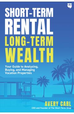Short-Term Rental, Long-Term Wealth: Your Guide to Analyzing, Buying, and Managing Vacation Properties - Avery Carl