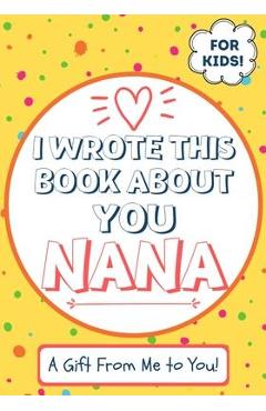 I Wrote This Book About You Nana: A Child\'s Fill in The Blank Gift Book For Their Special Nana - Perfect for Kid\'s - 7 x 10 inch - The Life Graduate Publishing Group