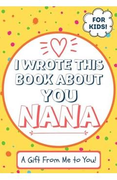 I Wrote This Book About You Nana: A Child\'s Fill in The Blank Gift Book For Their Special Nana - Perfect for Kid\'s - 7 x 10 inch - The Life Graduate Publishing Group