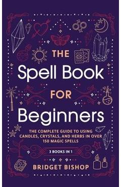 The Spell Book For Beginners: The Complete Guide to Using Candles, Crystals, and Herbs in Over 150 Magic Spells: The Complete Guide to Using Candles - Bridget Bishop