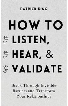 How to Listen, Hear, and Validate: Break Through Invisible Barriers and Transform Your Relationships - Patrick King