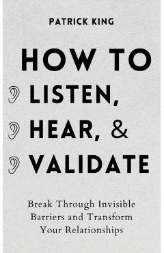 How to Listen, Hear, and Validate: Break Through Invisible Barriers and Transform Your Relationships - Patrick King