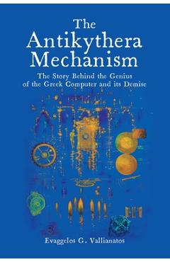 The Antikythera Mechanism: The Story Behind the Genius of the Greek Computer and its Demise - Evaggelos Vallianatos