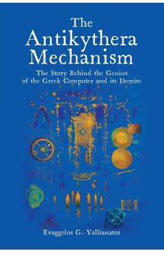 The Antikythera Mechanism: The Story Behind the Genius of the Greek Computer and its Demise - Evaggelos Vallianatos