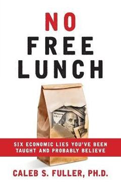 No Free Lunch: Six Economic Lies You\'ve Been Taught And Probably Believe - Caleb S. Fuller