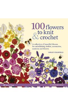 100 Flowers to Knit & Crochet: A Collection of Beautiful Blooms for Embellishing Clothes, Accessories, Cushions and Throws - Lesley Stanfield