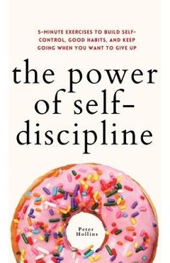 The Power of Self-Discipline: 5-Minute Exercises to Build Self-Control, Good Habits, and Keep Going When You Want to Give Up - Peter Hollins