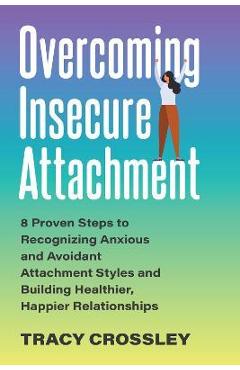 Overcoming Insecure Attachment: 8 Proven Steps to Recognizing Anxious and Avoidant Attachment Styles and Building Healthier, Happier Relationships - Tracy Crossley