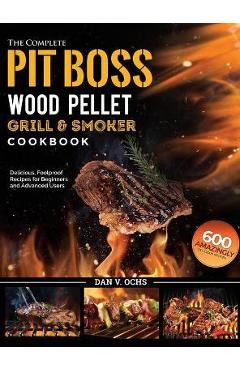 The Complete Pit Boss Wood Pellet Grill & Smoker Cookbook: 600 Amazingly Delicious, Foolproof Recipes for Beginners and Advanced Users - Dan V. Ochs