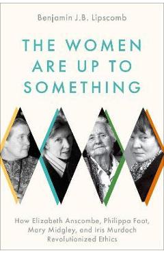 The Women Are Up to Something: How Elizabeth Anscombe, Philippa Foot, Mary Midgley, and Iris Murdoch Revolutionized Ethics - Benjamin J. B. Lipscomb