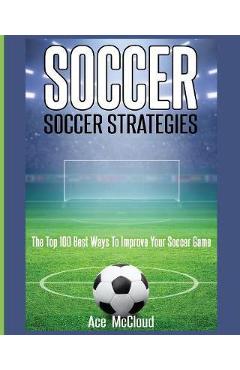 Soccer: Soccer Strategies: The Top 100 Best Ways To Improve Your Soccer Game - Ace Mccloud