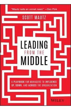 Leading from the Middle: A Playbook for Managers to Influence Up, Down, and Across the Organization - Scott Mautz