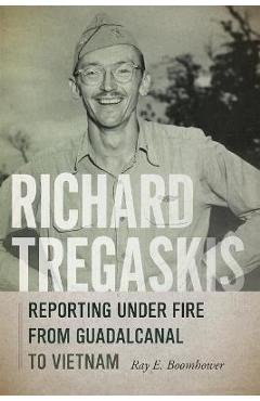Richard Tregaskis: Reporting Under Fire from Guadalcanal to Vietnam - Ray E. Boomhower