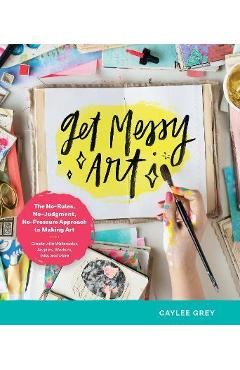 Get Messy Art: The No-Rules, No-Judgment, and No-Pressure Approach to Making Art - Create with Watercolor, Acrylic, Markers, Inks, an - Caylee Grey