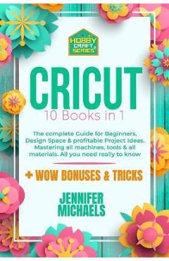 Cricut: 10 books in 1: The complete Guide for Beginners, Design Space & profitable Project Ideas. Mastering all machines, tool - Jennifer Michaels