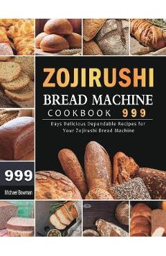 Zojirushi Bread Machine Cookbook 999: 999 Days Delicious Dependable Recipes for Your Zojirushi Bread Machine - Michael Bowman