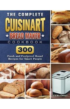 The Complete Cuisinart Bread Maker Cookbook: 300 Fresh and Foolproof Bread Recipes for Smart People - Claudia Croley