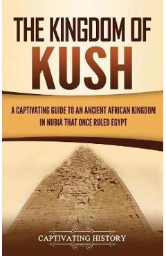 The Kingdom of Kush: A Captivating Guide to an Ancient African Kingdom in Nubia That Once Ruled Egypt - Captivating History