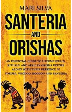 Santeria and Orishas: An Essential Guide to Lucumi Spells, Rituals and African Orisha Deities along with Their Presence in Yoruba, Voodoo, H