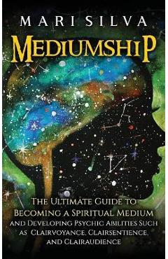 Mediumship: The Ultimate Guide to Becoming a Spiritual Medium and Developing Psychic Abilities Such as Clairvoyance, Clairsentienc - Mari Silva