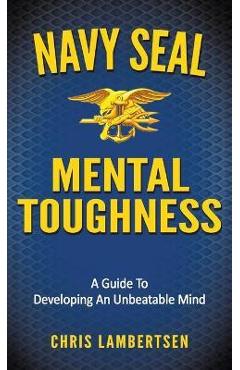 Navy SEAL Mental Toughness: A Guide To Developing An Unbeatable Mind - Chris Lambertsen