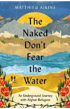 The Naked Don\'t Fear the Water: An Underground Journey with Afghan Refugees - Matthieu Aikins